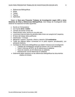 GUÍA PARA PRESENTAR TRABAJOS DE INVESTIGACIÓN SEGÚN APA
Escuela de Bibliotecología. Facultad de Humanidades. USAC
9
 Referencias Bibliográficas
 Notas
 Tablas
 Figuras
 Apéndices
Según la Guía para Presentar Trabajos de Investigación según APA y otros
Sistemas de Citas y Referencias Bibliográficas, todo trabajo de investigación debe
observar los aspectos formales siguientes:
 Escrito en Computadora
 Con fuente Arial o Calibri
 Tamaño de fuente número 12
 Papel tamaño carta, escrito en una sola cara
 La primera línea de todos los párrafos debe iniciar con sangría de 5 espacios.
 El texto del trabajo debe justificarse
 Interlineado: 1.5 líneas
 Márgenes: superior, izquierdo, inferior y derecho: 2.5 centímetros
 Todas las páginas deben numerarse en la parte superior (encabezado), con
alineación derecha.
 Cantidad de referencias bibliográficas que deben incluirse en la investigación:
o Trabajos de investigación durante la Carrera: de 5 a 20 referencias.
o Tesis o Informes de EPS: de 20 referencias en adelante.
o Tesis de maestría: de 40 referencias en adelante.
o Disertaciones: de 50 referencias en adelante.
 Solamente deben aparecen en las referencias bibliográficas los documentos
citados en el texto.
 
