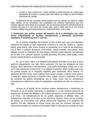 GUÍA PARA PRESENTAR TRABAJOS DE INVESTIGACIÓN SEGÚN APA
Escuela de Bibliotecología. Facultad de Humanidades. USAC
91
 La letra i, cuyo nombre es i, recibe también la denominación de i latina para
distinguirla de la letra y cuando para esta última se emplea la denominación
tradicional de i griega.
A diferencia de las variantes denominativas que se acaban de exponer, todas
ellas válidas, no se consideran hoy aceptables los nombres alternativos que han
recibido algunas otras letras en el pasado; así, se aconseja desechar definitivamente el
nombre ere para la r, así como las formas ceta, ceda y zeda para la z. Los únicos
nombres válidos hoy para estas letras son, respectivamente, erre y zeta.
3. Sustitución, por grafías propias del español, de la q etimológica con valor
fónico independiente en aquellos extranjerismos y latinismos plenamente
adaptados al español (quorum > cuórum)
En el sistema ortográfico del español, la letra q solo tiene uso como elemento
integrante del dígrafo qu para representar el fonema /k/ ante las vocales e, i (queso
[késo], quién [kién]). Este mismo fonema se representa, en el resto de las posiciones,
con la letra c (canguro [kangúro], corto [kórto], cuenta [kuénta], acné [akné], tictac
[tikták]), aunque en préstamos de otras lenguas también puede aparecer representado
por la letra k en cualquier posición (karaoke [karaóke], kilo [kílo], koala [koála], kurdo
[kúrdo], búnker [búnker], anorak [anorák]).
Es, por lo tanto, ajeno a la ortografía del español el empleo de la letra q como
grafema independiente, con valor fónico autónomo. Por ello, los préstamos de otras
lenguas, sean latinismos o extranjerismos, cuya grafía etimológica incluya una q que
por sí sola represente el fonema /k/, si se adaptan al español, deben sustituir esa q por
las grafías propias de la ortografía española para representar dicho fonema. En
aplicación de esta norma, voces inglesas como quark o quasar, o latinas como quorum
o exequatur, deben escribirse en español cuark, cuásar, cuórum y execuátur. En caso
de mantener las grafías etimológicas con q, estas voces han de considerarse
extranjerismos o latinismos crudos (no adaptados) y escribirse, por ello, en cursiva y sin
tilde.
Aunque en el ámbito de los nombres propios (antropónimos y topónimos) es
frecuente el uso de grafías originarias no adaptadas o —si los nombres provienen de
lenguas que emplean otro alfabeto u otro sistema de escritura, como el árabe, el hebreo
o el chino— de transliteraciones de las grafías originarias al alfabeto latino, sin
adaptaciones ulteriores, en el caso de los topónimos mayores, como son los nombres
de países, es conveniente usar grafías plenamente adaptadas a la ortografía del
español. Por ello, aplicando la misma norma que para los nombres comunes, se
recomienda emplear con preferencia las grafías Catar e Irak para los nombres de esos
 
