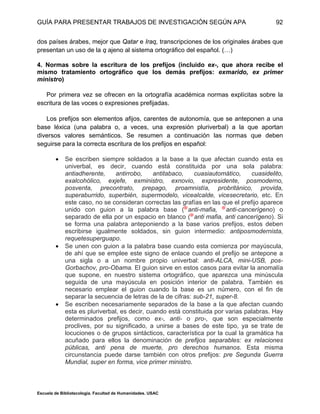 GUÍA PARA PRESENTAR TRABAJOS DE INVESTIGACIÓN SEGÚN APA
Escuela de Bibliotecología. Facultad de Humanidades. USAC
92
dos países árabes, mejor que Qatar e Iraq, transcripciones de los originales árabes que
presentan un uso de la q ajeno al sistema ortográfico del español. (…)
4. Normas sobre la escritura de los prefijos (incluido ex-, que ahora recibe el
mismo tratamiento ortográfico que los demás prefijos: exmarido, ex primer
ministro)
Por primera vez se ofrecen en la ortografía académica normas explícitas sobre la
escritura de las voces o expresiones prefijadas.
Los prefijos son elementos afijos, carentes de autonomía, que se anteponen a una
base léxica (una palabra o, a veces, una expresión pluriverbal) a la que aportan
diversos valores semánticos. Se resumen a continuación las normas que deben
seguirse para la correcta escritura de los prefijos en español:
 Se escriben siempre soldados a la base a la que afectan cuando esta es
univerbal, es decir, cuando está constituida por una sola palabra:
antiadherente, antirrobo, antitabaco, cuasiautomático, cuasidelito,
exalcohólico, exjefe, exministro, exnovio, expresidente, posmoderno,
posventa, precontrato, prepago, proamnistía, probritánico, provida,
superaburrido, superbién, supermodelo, vicealcalde, vicesecretario, etc. En
este caso, no se consideran correctas las grafías en las que el prefijo aparece
unido con guion a la palabra base ( anti-mafia, anti-cancerígeno) o
separado de ella por un espacio en blanco ( anti mafia, anti cancerígeno). Si
se forma una palabra anteponiendo a la base varios prefijos, estos deben
escribirse igualmente soldados, sin guion intermedio: antiposmodernista,
requetesuperguapo.
 Se unen con guion a la palabra base cuando esta comienza por mayúscula,
de ahí que se emplee este signo de enlace cuando el prefijo se antepone a
una sigla o a un nombre propio univerbal: anti-ALCA, mini-USB, pos-
Gorbachov, pro-Obama. El guion sirve en estos casos para evitar la anomalía
que supone, en nuestro sistema ortográfico, que aparezca una minúscula
seguida de una mayúscula en posición interior de palabra. También es
necesario emplear el guion cuando la base es un número, con el fin de
separar la secuencia de letras de la de cifras: sub-21, super-8.
 Se escriben necesariamente separados de la base a la que afectan cuando
esta es pluriverbal, es decir, cuando está constituida por varias palabras. Hay
determinados prefijos, como ex-, anti- o pro-, que son especialmente
proclives, por su significado, a unirse a bases de este tipo, ya se trate de
locuciones o de grupos sintácticos, característica por la cual la gramática ha
acuñado para ellos la denominación de prefijos separables: ex relaciones
públicas, anti pena de muerte, pro derechos humanos. Esta misma
circunstancia puede darse también con otros prefijos: pre Segunda Guerra
Mundial, super en forma, vice primer ministro.
 
