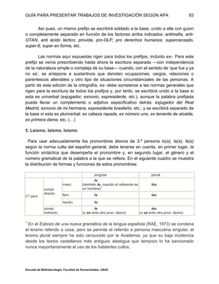 GUÍA PARA PRESENTAR TRABAJOS DE INVESTIGACIÓN SEGÚN APA
Escuela de Bibliotecología. Facultad de Humanidades. USAC
93
Así pues, un mismo prefijo se escribirá soldado a la base, unido a ella con guion
o completamente separado en función de los factores arriba indicados: antimafia, anti-
OTAN, anti ácido láctico; provida, pro-OLP, pro derechos humanos; supercansado,
super-8, super en forma, etc.
Las normas aquí expuestas rigen para todos los prefijos, incluido ex-. Para este
prefijo se venía prescribiendo hasta ahora la escritura separada —con independencia
de la naturaleza simple o compleja de su base— cuando, con el sentido de ‘que fue y ya
no es’, se antepone a sustantivos que denotan ocupaciones, cargos, relaciones o
parentescos alterables y otro tipo de situaciones circunstanciales de las personas. A
partir de esta edición de la ortografía, ex- debe someterse a las normas generales que
rigen para la escritura de todos los prefijos y, por tanto, se escribirá unido a la base si
esta es univerbal (exjugador, exnovio, expresidente, etc.), aunque la palabra prefijada
pueda llevar un complemento o adjetivo especificativo detrás: exjugador del Real
Madrid, exnovio de mi hermana, expresidente brasileño, etc.; y se escribirá separado de
la base si esta es pluriverbal: ex cabeza rapada, ex número uno, ex teniente de alcalde,
ex primera dama, etc. (…)
5. Leísmo, laísmo, loísmo
Para usar adecuadamente los pronombres átonos de 3.ª persona lo(s), la(s), le(s)
según la norma culta del español general, debe tenerse en cuenta, en primer lugar, la
función sintáctica que desempeña el pronombre y, en segundo lugar, el género y el
número gramatical de la palabra a la que se refiere. En el siguiente cuadro se muestra
la distribución de formas y funciones de estos pronombres:
singular plural
masc.
lo
(también le, cuando el referente es
un hombre)1
los
fem. la las
compl.
directo
neutro lo
3.ª pers.
compl.
indirecto
le
(o se ante otro pron. átono)
les
(o se ante otro pron. átono)
1
En el Esbozo de una nueva gramática de la lengua española (RAE, 1973) se condena
el leísmo referido a cosa, pero se permite el referido a persona masculina singular; el
leísmo plural siempre ha sido censurado por la Academia, ya que su baja incidencia
desde los textos castellanos más antiguos atestigua que tampoco lo ha sancionado
nunca mayoritariamente el uso de los hablantes cultos.
 