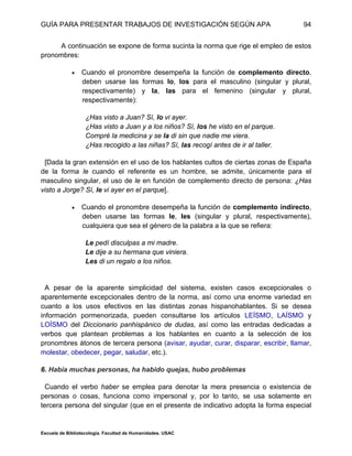 GUÍA PARA PRESENTAR TRABAJOS DE INVESTIGACIÓN SEGÚN APA
Escuela de Bibliotecología. Facultad de Humanidades. USAC
94
A continuación se expone de forma sucinta la norma que rige el empleo de estos
pronombres:
 Cuando el pronombre desempeña la función de complemento directo,
deben usarse las formas lo, los para el masculino (singular y plural,
respectivamente) y la, las para el femenino (singular y plural,
respectivamente):
¿Has visto a Juan? Sí, lo vi ayer.
¿Has visto a Juan y a los niños? Sí, los he visto en el parque.
Compré la medicina y se la di sin que nadie me viera.
¿Has recogido a las niñas? Sí, las recogí antes de ir al taller.
[Dada la gran extensión en el uso de los hablantes cultos de ciertas zonas de España
de la forma le cuando el referente es un hombre, se admite, únicamente para el
masculino singular, el uso de le en función de complemento directo de persona: ¿Has
visto a Jorge? Sí, le vi ayer en el parque].
 Cuando el pronombre desempeña la función de complemento indirecto,
deben usarse las formas le, les (singular y plural, respectivamente),
cualquiera que sea el género de la palabra a la que se refiera:
Le pedí disculpas a mi madre.
Le dije a su hermana que viniera.
Les di un regalo a los niños.
A pesar de la aparente simplicidad del sistema, existen casos excepcionales o
aparentemente excepcionales dentro de la norma, así como una enorme variedad en
cuanto a los usos efectivos en las distintas zonas hispanohablantes. Si se desea
información pormenorizada, pueden consultarse los artículos LEÍSMO, LAÍSMO y
LOÍSMO del Diccionario panhispánico de dudas, así como las entradas dedicadas a
verbos que plantean problemas a los hablantes en cuanto a la selección de los
pronombres átonos de tercera persona (avisar, ayudar, curar, disparar, escribir, llamar,
molestar, obedecer, pegar, saludar, etc.).
6. Había muchas personas, ha habido quejas, hubo problemas
Cuando el verbo haber se emplea para denotar la mera presencia o existencia de
personas o cosas, funciona como impersonal y, por lo tanto, se usa solamente en
tercera persona del singular (que en el presente de indicativo adopta la forma especial
 