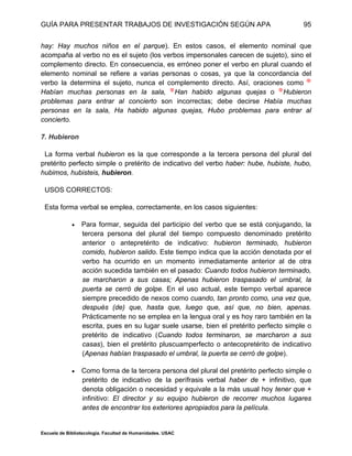 GUÍA PARA PRESENTAR TRABAJOS DE INVESTIGACIÓN SEGÚN APA
Escuela de Bibliotecología. Facultad de Humanidades. USAC
95
hay: Hay muchos niños en el parque). En estos casos, el elemento nominal que
acompaña al verbo no es el sujeto (los verbos impersonales carecen de sujeto), sino el
complemento directo. En consecuencia, es erróneo poner el verbo en plural cuando el
elemento nominal se refiere a varias personas o cosas, ya que la concordancia del
verbo la determina el sujeto, nunca el complemento directo. Así, oraciones como
Habían muchas personas en la sala, Han habido algunas quejas o Hubieron
problemas para entrar al concierto son incorrectas; debe decirse Había muchas
personas en la sala, Ha habido algunas quejas, Hubo problemas para entrar al
concierto.
7. Hubieron
La forma verbal hubieron es la que corresponde a la tercera persona del plural del
pretérito perfecto simple o pretérito de indicativo del verbo haber: hube, hubiste, hubo,
hubimos, hubisteis, hubieron.
USOS CORRECTOS:
Esta forma verbal se emplea, correctamente, en los casos siguientes:
 Para formar, seguida del participio del verbo que se está conjugando, la
tercera persona del plural del tiempo compuesto denominado pretérito
anterior o antepretérito de indicativo: hubieron terminado, hubieron
comido, hubieron salido. Este tiempo indica que la acción denotada por el
verbo ha ocurrido en un momento inmediatamente anterior al de otra
acción sucedida también en el pasado: Cuando todos hubieron terminado,
se marcharon a sus casas; Apenas hubieron traspasado el umbral, la
puerta se cerró de golpe. En el uso actual, este tiempo verbal aparece
siempre precedido de nexos como cuando, tan pronto como, una vez que,
después (de) que, hasta que, luego que, así que, no bien, apenas.
Prácticamente no se emplea en la lengua oral y es hoy raro también en la
escrita, pues en su lugar suele usarse, bien el pretérito perfecto simple o
pretérito de indicativo (Cuando todos terminaron, se marcharon a sus
casas), bien el pretérito pluscuamperfecto o antecopretérito de indicativo
(Apenas habían traspasado el umbral, la puerta se cerró de golpe).
 Como forma de la tercera persona del plural del pretérito perfecto simple o
pretérito de indicativo de la perífrasis verbal haber de + infinitivo, que
denota obligación o necesidad y equivale a la más usual hoy tener que +
infinitivo: El director y su equipo hubieron de recorrer muchos lugares
antes de encontrar los exteriores apropiados para la película.
 