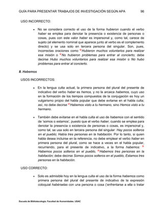 GUÍA PARA PRESENTAR TRABAJOS DE INVESTIGACIÓN SEGÚN APA
Escuela de Bibliotecología. Facultad de Humanidades. USAC
96
USO INCORRECTO:
 No se considera correcto el uso de la forma hubieron cuando el verbo
haber se emplea para denotar la presencia o existencia de personas o
cosas, pues con este valor haber es impersonal y, como tal, carece de
sujeto (el elemento nominal que aparece junto al verbo es el complemento
directo) y se usa solo en tercera persona del singular. Son, pues,
incorrectas oraciones como Hubieron muchos voluntarios para realizar
esa misión o No hubieron problemas para entrar al concierto; debe
decirse Hubo muchos voluntarios para realizar esa misión o No hubo
problemas para entrar al concierto.
8. Habemos
USOS INCORRECTOS:
 En la lengua culta actual, la primera persona del plural del presente de
indicativo del verbo haber es hemos, y no la arcaica habemos, cuyo uso
en la formación de los tiempos compuestos de la conjugación es hoy un
vulgarismo propio del habla popular que debe evitarse en el habla culta;
así, no debe decirse Habemos visto a tu hermano, sino Hemos visto a tu
hermano.
 También debe evitarse en el habla culta el uso de habemos con el sentido
de ‘somos o estamos’, puesto que el verbo haber, cuando se emplea para
denotar la presencia o existencia de personas o cosas, es impersonal y,
como tal, se usa solo en tercera persona del singular: Hay pocos solteros
en el pueblo; Había tres personas en la habitación. Por lo tanto, si quien
habla desea incluirse en la referencia, no debe emplear el verbo haber en
primera persona del plural, como se hace a veces en el habla popular,
recurriendo, para el presente de indicativo, a la forma habemos:
Habemos pocos solteros en el pueblo, Habemos tres personas en la
habitación; debe decirse Somos pocos solteros en el pueblo, Estamos tres
personas en la habitación.
USO CORRECTO:
 Solo es admisible hoy en la lengua culta el uso de la forma habemos como
primera persona del plural del presente de indicativo de la expresión
coloquial habérselas con una persona o cosa (‘enfrentarse a ella o tratar
 