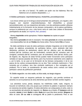 GUÍA PARA PRESENTAR TRABAJOS DE INVESTIGACIÓN SEGÚN APA
Escuela de Bibliotecología. Facultad de Humanidades. USAC
97
con ella a la fuerza’): Ya sabéis con quién nos las habemos; Nos las
habemos con un asesino despiadado. (…)
9. Dobles participios: imprimido/impreso, freído/frito, proveído/provisto
Los únicos verbos que en la lengua actual presentan dos participios, uno regular y otro
irregular, son imprimir (imprimido/impreso), freír (freído/frito) y proveer
(proveído/provisto), con sus respectivos derivados. Los dos participios pueden utilizarse
indistintamente en la formación de los tiempos compuestos y de la pasiva perifrástica,
aunque la preferencia por una u otra forma varíe en cada caso (véase el Diccionario
panhispánico de dudas, s/v imprimir, freír, proveer):
Hemos imprimido veinte ejemplares / Habían impreso las copias en papel
fotográfico.
Nos hemos proveído de todo lo necesario / Se había provisto de víveres abundantes.
Las empanadillas han de ser freídas dos horas antes / Nunca había frito un huevo.
No debe asimilarse el caso de estos participios verbales irregulares con el del nutrido
grupo de adjetivos procedentes de participios latinos, como abstracto (del latín
abstractus, participio de abstrahere), atento (del lat. attentus, part. de attendere),
confuso (del lat. confusus, part. de confundere), correcto (del lat. correctus, part. de
corrigere), contracto (del lat. contractus, part. de contrahere), tinto (del lat. tinctus, part.
de tingere), etc. Algunas de estas formas pueden haber funcionado como participios
verbales en épocas pasadas del idioma, pero hoy funcionan solamente como adjetivos
y, por lo tanto, no se usan en la formación de los tiempos compuestos ni de la voz
pasiva de los verbos correspondientes (no se dice *Han contracto matrimonio o *Son
correctos por el profesor, sino Han contraído matrimonio o Son corregidos por el
profesor). Por lo tanto, la consideración de estos verbos como «verbos con doble
participio» carece de justificación gramatical.
10. Doble negación: no vino nadie, no hice nada, no tengo ninguna
En español existe un esquema particular de negación, que permite combinar el
adverbio no con la presencia de otros elementos que tienen también sentido negativo.
Los adverbios nunca, jamás, tampoco, los indefinidos nadie, nada, ninguno, la
locución en la/mi/tu/su vida y los grupos que contienen la palabra ni aparecen siempre
en oraciones de sentido negativo. Si estos elementos van antepuestos al verbo, este no
va acompañado del adverbio de negación no: Nunca voy al teatro; Él tampoco está de
acuerdo; Jamás lo haré; Nadie lo sabe; Nada de lo que dice tiene sentido; Ninguno de
ellos es actor; En su vida lo conseguirá; Ni su padre lo perdonaría. Pero si van
 