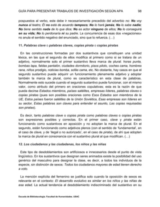 GUÍA PARA PRESENTAR TRABAJOS DE INVESTIGACIÓN SEGÚN APA
Escuela de Bibliotecología. Facultad de Humanidades. USAC
98
pospuestos al verbo, este debe ir necesariamente precedido del adverbio no: No voy
nunca al teatro; Él no está de acuerdo tampoco; No lo haré jamás; No lo sabe nadie;
No tiene sentido nada de lo que dice; No es actor ninguno de ellos; No lo conseguirá
en su vida; No lo perdonaría ni su padre. La concurrencia de esas dos «negaciones»
no anula el sentido negativo del enunciado, sino que lo refuerza. (…)
11. Palabras clave o palabras claves, copias pirata o copias piratas
En las construcciones formadas por dos sustantivos que constituyen una unidad
léxica, en las que el segundo de ellos modifica al primero como si se tratara de un
adjetivo, normalmente solo el primer sustantivo lleva marca de plural: horas punta,
bombas lapa, faldas pantalón, ciudades dormitorio, pisos piloto, coches cama, hombres
rana, niños prodigio, noticias bomba, sofás cama, etc. No obstante, hay casos en que el
segundo sustantivo puede adquirir un funcionamiento plenamente adjetivo y adoptar
también la marca de plural, como es característico en esta clase de palabras.
Normalmente esto sucede cuando el segundo sustantivo puede funcionar, con el mismo
valor, como atributo del primero en oraciones copulativas; esta es la razón de que
pueda decirse Estados miembros, países satélites, empresas líderes, palabras claves o
copias piratas (pues son posibles oraciones como Esos Estados son miembros de la
UE, Estos países fueron satélites de la Unión Soviética, Esas empresas son líderes en
su sector, Estas palabras son claves para entender el asunto, Las copias requisadas
son piratas).
Es decir, tanto palabras clave o copias pirata como palabras claves o copias piratas
son expresiones posibles y correctas. En el primer caso, clave y pirata están
funcionando como sustantivos en aposición y no adoptan la marca de plural. En el
segundo, están funcionando como adjetivos plenos (con el sentido de ‘fundamental’, en
el caso de clave, y de ‘ilegal o no autorizado’, en el caso de pirata), de ahí que adopten
la marca de plural en consonancia con el sustantivo plural al que modifican. (…)
12. Los ciudadanos y las ciudadanas, los niños y las niñas
Este tipo de desdoblamientos son artificiosos e innecesarios desde el punto de vista
lingüístico. En los sustantivos que designan seres animados existe la posibilidad del uso
genérico del masculino para designar la clase, es decir, a todos los individuos de la
especie, sin distinción de sexos: Todos los ciudadanos mayores de edad tienen derecho
a voto.
La mención explícita del femenino se justifica solo cuando la oposición de sexos es
relevante en el contexto: El desarrollo evolutivo es similar en los niños y las niñas de
esa edad. La actual tendencia al desdoblamiento indiscriminado del sustantivo en su
 