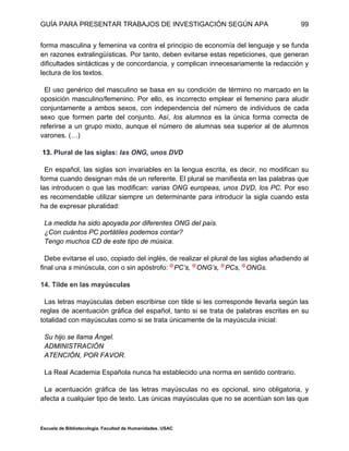 GUÍA PARA PRESENTAR TRABAJOS DE INVESTIGACIÓN SEGÚN APA
Escuela de Bibliotecología. Facultad de Humanidades. USAC
99
forma masculina y femenina va contra el principio de economía del lenguaje y se funda
en razones extralingüísticas. Por tanto, deben evitarse estas repeticiones, que generan
dificultades sintácticas y de concordancia, y complican innecesariamente la redacción y
lectura de los textos.
El uso genérico del masculino se basa en su condición de término no marcado en la
oposición masculino/femenino. Por ello, es incorrecto emplear el femenino para aludir
conjuntamente a ambos sexos, con independencia del número de individuos de cada
sexo que formen parte del conjunto. Así, los alumnos es la única forma correcta de
referirse a un grupo mixto, aunque el número de alumnas sea superior al de alumnos
varones. (…)
13. Plural de las siglas: las ONG, unos DVD
En español, las siglas son invariables en la lengua escrita, es decir, no modifican su
forma cuando designan más de un referente. El plural se manifiesta en las palabras que
las introducen o que las modifican: varias ONG europeas, unos DVD, los PC. Por eso
es recomendable utilizar siempre un determinante para introducir la sigla cuando esta
ha de expresar pluralidad:
La medida ha sido apoyada por diferentes ONG del país.
¿Con cuántos PC portátiles podemos contar?
Tengo muchos CD de este tipo de música.
Debe evitarse el uso, copiado del inglés, de realizar el plural de las siglas añadiendo al
final una s minúscula, con o sin apóstrofo: PC’s, ONG’s, PCs, ONGs.
14. Tilde en las mayúsculas
Las letras mayúsculas deben escribirse con tilde si les corresponde llevarla según las
reglas de acentuación gráfica del español, tanto si se trata de palabras escritas en su
totalidad con mayúsculas como si se trata únicamente de la mayúscula inicial:
Su hijo se llama Ángel.
ADMINISTRACIÓN
ATENCIÓN, POR FAVOR.
La Real Academia Española nunca ha establecido una norma en sentido contrario.
La acentuación gráfica de las letras mayúsculas no es opcional, sino obligatoria, y
afecta a cualquier tipo de texto. Las únicas mayúsculas que no se acentúan son las que
 
