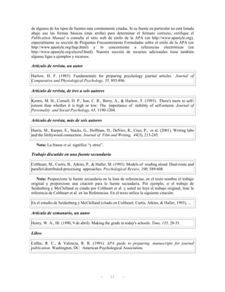 de algunos de los tipos de fuentes más comúnmente citadas. Si su fuente en particular no está listada
abajo use las formas básicas (más arriba) para determinar el formato correcto, verifique el
Publication Manual o consulte el sitio web de estilo de la APA (en http://www.apastyle.org),
especialmente su sección de Preguntas Frecuentemente Formuladas sobre el estilo de la APA (en
http://www.apastyle.org/faqs.html) y lo concerniente a referencias electrónicas (en
http://www.apastyle.org/elecref.html). Nuestra sección de recursos adicionales tiene también
algunas ligas a ejemplos y recursos.

Artículo de revista, un autor

Harlow, H. F. (1983). Fundamentals for preparing psychology journal articles. Journal of
Comparative and Physiological Psychology, 55, 893-896.

Artículo de revista, de tres a seis autores

Kernis, M. H., Cornell, D. P., Sun, C. R., Berry, A., & Harlow, T. (1993). There's more to self-
esteem than whether it is high or low: The importance of stability of self-esteem. Journal of
Personality and Social Psychology, 65, 1190-1204.

Artículo de revista, más de seis autores

Harris, M., Karper, E., Stacks, G., Hoffman, D., DeNiro, R., Cruz, P., et al. (2001). Writing labs
and the Hollywood connection. Journal of Film and Writing, 44(3), 213-245.

   Nota: La franse et al. significa “y otros”.

Trabajo discutido en una fuente secundaria

Coltheart, M., Curtis, B., Atkins, P., & Haller, M. (1993). Models of reading aloud: Dual-route and
parallel-distributed-processing approaches. Psychological Review, 100, 589-608.

   Nota: Proporcione la fuente secundaria en la lista de referencias; en el texto nombre el trabajo
original y proporcione una citación para la fuente secundaria. Por ejemplo, si el trabajo de
Seidenberg y McClelland es citado por Coltheart et al. y usted no leyó el trabajo original, liste la
referencia de Coltheart et al. en las Referencias. En el texto utilice la siguiente citación:

En el estudio de Seidenberg y McClelland (citado en Coltheart, Curtis, Atkins, & Haller, 1993), ...

Artículo de semanario, un autor

Henry, W. A., III. (1990, 9 de abril). Making the grade in today's schools. Time, 135, 28-31.

Libro

Calfee, R. C., & Valencia, R. R. (1991). APA guide to preparing manuscripts for journal
publication. Washington, DC: American Psychological Association.




                                            —    11     —
 