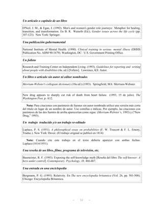 Un artículo o capítulo de un libro

O'Neil, J. M., & Egan, J. (1992). Men's and women's gender role journeys: Metaphor for healing,
transition, and transformation. En B. R. Wainrib (Ed.), Gender issues across the life cycle (pp.
107-123). New York: Springer.

Una publicación gubernamental

National Institute of Mental Health. (1990). Clinical training in serious mental illness (DHHS
Publication No. ADM 90-1679). Washington, DC: U.S. Government Printing Office.

Un folleto

Research and Training Center on Independent Living. (1993). Guidelines for reporting and writing
about people with disabilities (4a. ed.) [Folleto]. Lawrence, KS: Autor.

Un libro o artículo sin autor ni editor nombrados

Merriam-Webster's collegiate dictionary (10a ed.).(1993). Springfield, MA: Merriam-Webster.


New drug appears to sharply cut risk of death from heart failure. (1993, 15 de julio). The
Washington Post, p. A12.

   Nota: Para citaciones con paréntesis de fuentes sin autor nombrado utilice una versión más corta
del título en lugar de un nombre de autor. Use comillas e itálicas. Por ejemplo, las citaciones con
paréntesis de las dos fuentes de arriba aparecerían como sigue: (Merriam-Webster’s, 1993) y (“New
Drug,” 1993).

Un trabajo traducido y/o un trabajo re-editado

Laplace, P. S. (1951). A philosophical essay on probabilities (F. W. Truscott & F. L. Emory,
Traduc.). New York: Dover. (El trabajo original se publicó en 1814)

  Nota: Cuando cite este trabajo en el texto debería aparecer con ambas fechas:
Laplace (1814/1951).

Una reseña de un libro, filme, programa de televisión, etc.

Baumeister, R. F. (1993). Exposing the self-knowledge myth [Reseña del libro The self-knower: A
hero under control]. Contemporary Psychology, 38, 466-467.

Una entrada en una enciclopedia

Bergmann, P. G. (1993). Relativity. En The new encyclopedia britannica (Vol. 26, pp. 501-508).
Chicago: Encyclopedia Britannica.




                                          —     12     —
 
