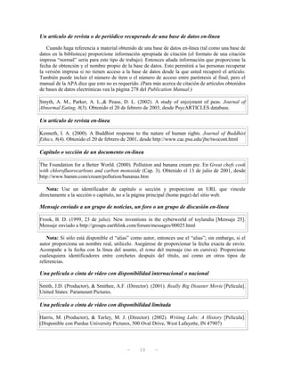 Un artículo de revista o de periódico recuperado de una base de datos en-línea

   Cuando haga referencia a material obtenido de una base de datos en-línea (tal como una base de
datos en la biblioteca) proporcione información apropiada de citación (el formato de una citación
impresa “normal” sería para este tipo de trabajo). Entonces añada información que proporcione la
fecha de obtención y el nombre propio de la base de datos. Esto permitirá a las personas recuperar
la versión impresa si no tienen acceso a la base de datos desde la que usted recuperó el artículo.
También puede incluir el número de ítem o el número de acceso entre paréntesis al final, pero el
manual de la APA dice que esto no es requerido. (Para más acerca de citación de artículos obtenidos
de bases de datos electrónicas vea la página 278 del Publication Manual.)

Smyth, A. M., Parker, A. L.,& Pease, D. L. (2002). A study of enjoyment of peas. Journal of
Abnormal Eating, 8(3). Obtenido el 20 de febrero de 2003, desde PsycARTICLES database.

Un artículo de revista en-línea

Kenneth, I. A. (2000). A Buddhist response to the nature of human rights. Journal of Buddhist
Ethics, 8(4). Obtenido el 20 de febrero de 2001, desde http://www.cac.psu.edu/jbe/twocont.html

Capítulo o sección de un documento en-línea

The Foundation for a Better World. (2000). Pollution and banana cream pie. En Great chefs cook
with chlorofluorocarbons and carbon monoxide (Cap. 3). Obtenido el 13 de julio de 2001, desde
http://www.bamm.com/cream/pollution/bananas.htm

   Nota: Use un identificador de capítulo o sección y proporcione un URL que vincule
directamente a la sección o capítulo, no a la página principal (home page) del sitio web.

Mensaje enviado a un grupo de noticias, un foro o un grupo de discusión en-línea

Frook, B. D. (1999, 23 de julio). New inventions in the cyberworld of toylandia [Mensaje 25].
Mensaje enviado a http://groups.earthlink.com/forum/messages/00025.html

   Nota: Si sólo está disponible el “alias” como autor, entonces use el “alias”; sin embargo, si el
autor proporciona un nombre real, utilícelo. Asegúrese de proporcionar la fecha exacta de envío.
Acompañe a la fecha con la línea del asunto, el tema del mensaje (no en cursiva). Proporcione
cualesquiera identificadores entre corchetes después del título, así como en otros tipos de
referencias.

Una película o cinta de vídeo con disponibilidad internacional o nacional

Smith, J.D. (Productor), & Smithee, A.F. (Director). (2001). Really Big Disaster Movie [Película].
United States: Paramount Pictures.

Una película o cinta de vídeo con disponibilidad limitada

Harris, M. (Productor), & Turley, M. J. (Director). (2002). Writing Labs: A History [Película].
(Disponible con Purdue University Pictures, 500 Oval Drive, West Lafayette, IN 47907)




                                          —     13     —
 