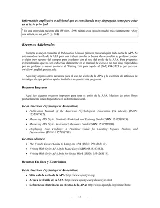 Información explicativa o adicional que es considerada muy disgregada como para estar
en el texto principal
3
 En una entrevista reciente ella (Weller, 1998) reiteró esta opinión mucho más fuertemente: “¡Soy
una artista, no un yak!” (p. 124).


Recursos Adicionales

   Siempre es mejor consultar el Publication Manual primero para cualquier duda sobre la APA. Si
está usando el estilo de la APA para una trabajo escolar es buena idea consultar su profesor, asesor
o algún otro recurso del campus para ayudarse con el uso del estilo de la APA. Para preguntas
extraordinarias que no son cubiertas claramente en el manual de estilo o no han sido respondidas
por su profesor o asesor contacte al Writing Lab para ayuda al (765) 494-3723 o por correo-e
owl@owl.english.purdue.edu.

   Aquí hay algunos otros recursos para el uso del estilo de la APA y la escritura de artículos de
investigación que podrían ayudar también a responder sus preguntas.

Recursos Impresos

   Aquí hay algunos recursos impresos para usar el estilo de la APA. Muchos de estos libros
probablemente estén disponibles en su biblioteca local.

De la American Psychological Association:
    • Publication Manual of the American Psychological Association (5a edición) (ISBN:
       1557987912).
    • Mastering APA Style : Student's Workbook and Training Guide (ISBN: 1557988919).
    • Mastering APA Style : Instructor's Resource Guide (ISBN: 1557988900).
    • Displaying Your Findings: A Practical Guide for Creating Figures, Posters, and
       Presentations (ISBN: 1557989788).

De otros editores:
    • The World's Easiest Guide to Using the APA (ISBN: 0964385317).
    • Writing With Style: APA Style Made Easy (ISBN: 0534363652).
    • Writing With Style: APA Style for Social Work (ISBN: 0534263119).


Recursos En-línea y Electrónicos

De la American Psychological Association:
    • Sitio web de estilo de la APA: http://www.apastyle.org/
    • Acerca del Estilo de la APA: http://www.apastyle.org/aboutstyle.html
    • Referencias electrónicas en el estilo de la APA: http://www.apastyle.org/elecref.html



                                           —    15      —
 