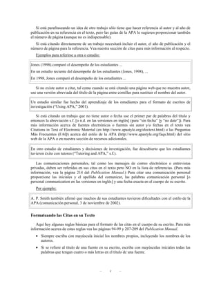 Si está parafraseando un idea de otro trabajo sólo tiene que hacer referencia al autor y al año de
publicación en su referencia en el texto, pero las guías de la APA le sugieren proporcionar también
el número de página (aunque no es indispensable).
  Si está citando directamente de un trabajo necesitará incluir el autor, el año de publicación y el
número de página para la referencia. Vea nuestra sección de citas para más información al respecto.
   Ejemplos para referirse a otra o estudio:

Jones (1998) comparó el desempeño de los estudiantes ...
En un estudio reciente del desempeño de los estudiantes (Jones, 1998), ...
En 1998, Jones comparó el desempeño de los estudiantes ...

   Si no existe autor a citar, tal como cuando se está citando una página web que no muestra autor,
use una versión abreviada del título de la página entre comillas para sustituir el nombre del autor.

Un estudio similar fue hecho del aprendizaje de los estudiantes para el formato de escritos de
investigación (“Using APA,” 2001).

   Si está citando un trabajo que no tiene autor o fecha use el primer par de palabras del título y
entonces la abreviación s.f. [o n.d. en las versiones en inglés] (para “sin fecha” [y “no date”]). Para
más información acerca de fuentes electrónicas o fuentes sin autor y/o fechas en el texto vea
Citations in Text of Electronic Material (en http://www.apastyle.org/electext.html) o las Preguntas
Más Frecuentes (FAQ) acerca del estilo de la APA (http://www.apastyle.org/faqs.html) del sitio
web de la APA o en nuestra sección de recursos adicionales.

En otro estudio de estudiantes y decisiones de investigación, fue descubierto que los estudiantes
tuvieron éxito con tutores (“Tutoring and APA,” s.f.).

   Las comunicaciones personales, tal como los mensajes de correo electrónico o entrevistas
privadas, deben ser referidas en sus citas en el texto pero NO en la lista de referencias. (Para más
información, vea la página 214 del Publication Manual.) Para citar una comunicación personal
proporcione las iniciales y el apellido del comunicar, las palabras comunicación personal [o
personal communication en las versiones en inglés] y una fecha exacta en el cuerpo de su escrito.
   Por ejemplo:

A. P. Smith también afirmó que muchos de sus estudiantes tuvieron dificultades con el estilo de la
APA (comunicación personal, 3 de noviembre de 2002).


Formateando las Citas en su Texto

   Aquí hay algunas reglas básicas para el formato de las citas en el cuerpo de su escrito. Para más
información acerca de estas reglas vea las páginas 94-99 y 207-209 del Publication Manual.
   • Siempre escriba con mayúscula inicial los nombres propios, incluyendo los nombres de los
     autores.
   • Si se refiere al título de una fuente en su escrito, escriba con mayúsculas iniciales todas las
     palabras que tengan cuatro o más letras en el título de una fuente.



                                            —     4      —
 