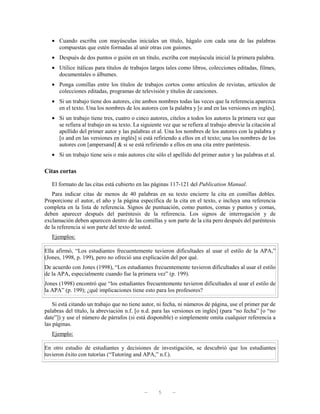 • Cuando escriba con mayúsculas iniciales un título, hágalo con cada una de las palabras
     compuestas que estén formadas al unir otras con guiones.
   • Después de dos puntos o guión en un título, escriba con mayúscula inicial la primera palabra.
   • Utilice itálicas para títulos de trabajos largos tales como libros, colecciones editadas, filmes,
     documentales o álbumes.
   • Ponga comillas entre los títulos de trabajos cortos como artículos de revistas, artículos de
     colecciones editadas, programas de televisión y títulos de canciones.
   • Si un trabajo tiene dos autores, cite ambos nombres todas las veces que la referencia aparezca
     en el texto. Una los nombres de los autores con la palabra y [o and en las versiones en inglés].
   • Si un trabajo tiene tres, cuatro o cinco autores, cítelos a todos los autores la primera vez que
     se refiera al trabajo en su texto. La siguiente vez que se refiera al trabajo abrevie la citación al
     apellido del primer autor y las palabras et al. Una los nombres de los autores con la palabra y
     [o and en las versiones en inglés] si está refiriendo a ellos en el texto; una los nombres de los
     autores con [ampersand] & si se está refiriendo a ellos en una cita entre paréntesis.
   • Si un trabajo tiene seis o más autores cite sólo el apellido del primer autor y las palabras et al.

Citas cortas

   El formato de las citas está cubierto en las páginas 117-121 del Publication Manual.
   Para indicar citas de menos de 40 palabras en su texto encierre la cita en comillas dobles.
Proporcione el autor, el año y la página específica de la cita en el texto, e incluya una referencia
completa en la lista de referencia. Signos de puntuación, como puntos, comas y puntos y comas,
deben aparecer después del paréntesis de la referencia. Los signos de interrogación y de
exclamación deben aparecen dentro de las comillas y son parte de la cita pero después del paréntesis
de la referencia si son parte del texto de usted.
   Ejemplos:

Ella afirmó, “Los estudiantes frecuentemente tuvieron dificultades al usar el estilo de la APA,”
(Jones, 1998, p. 199), pero no ofreció una explicación del por qué.
De acuerdo con Jones (1998), “Los estudiantes frecuentemente tuvieron dificultades al usar el estilo
de la APA, especialmente cuando fue la primera vez” (p. 199).
Jones (1998) encontró que “los estudiantes frecuentemente tuvieron dificultades al usar el estilo de
la APA” (p. 199); ¿qué implicaciones tiene esto para los profesores?

    Si está citando un trabajo que no tiene autor, ni fecha, ni números de página, use el primer par de
palabras del título, la abreviación n.f. [o n.d. para las versiones en inglés] (para “no fecha” [o “no
date”]) y use el número de párrafos (si está disponible) o simplemente omita cualquier referencia a
las páginas.
   Ejemplo:

En otro estudio de estudiantes y decisiones de investigación, se descubrió que los estudiantes
tuvieron éxito con tutorías (“Tutoring and APA,” n.f.).




                                             —     5      —
 