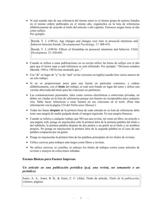 • Si está usando más de una referencia del mismo autor (o el mismo grupo de autores listados
     en el mismo orden) publicados en el mismo año, organícelos en la lista de referencias
     alfabéticamente de acuerdo al título del artículo o del capítulo. Entonces asigne letras al año
     como sufijos.
     Por ejemplo:

       Berndt, T. J. (1981a). Age changes and changes over time in prosocial intentions and
       behavior between friends. Developmental Psychology, 17, 408-416.
       Berndt, T. J. (1981b). Effects of friendship on prosocial intentions and behavior. Child
       Development, 52, 636-643.


   • Cuando se refiera a estas publicaciones en su escrito utilice las letras de sufijos con el año
     para que el lector sepa a cuál referencia se está refiriendo. Por ejemplo: “Diversos estudios
     (Berndt, 1981a, 1981b) han mostrado que...”
   • Use “&” en lugar de “y” [o de “and” en las versiones en inglés] cuando liste varios autores de
     un solo trabajo.
   • Si no se proporcionan autor para una fuente en particular comience, y ordene
     alfabéticamente, con el título del trabajo, el cual será listado en lugar del autor y utilice una
     versión abreviada del título para las citaciones en paréntesis.
   • Las comunicaciones personales, tales como correos electrónicas o entrevistas privadas, no
     deben ser citadas en la lista de referencias porque son fuentes no recuperables para cualquier
     otro. Debe hacer referencias a estas fuentes en sus citaciones en el texto. (Para más
     información vea la página 214 del Publication Manual.)
   • Todas las líneas después de la primera línea de cada entrada en su lista de referencias debe
     tener una sangría de media pulgada desde el margen izquierdo. Es una sangría francesa.
   • Cuando se refiera a cualquier trabajo que NO sea una revista, tal como un libro, un artículo o
     una página web, ponga en mayúsculas sólo la primera letra de la primera palabra del título o
     del subtítulo, la primera palabra después de dos puntos o un guión en el título y en nombres
     propios. No ponga en mayúsculas la primera letra de la segunda palabra en el caso de una
     palabra compuesta por un guión.
   • Ponga en mayúsculas la primera letra de las palabras principales de los títulos de revistas.
   • Utilice cursivas para trabajos más largos como libros y revistas.
   • No utilice cursivas, ni comillas, ni subraye los títulos de trabajos cortos como artículos de
     revistas o ensayos en colecciones editadas.

Formas Básicas para Fuentes Impresas

Un artículo en una publicación periódica (p.ej. una revista, un semanario o un
periódico)

Autor, A. A., Autor, B. B., & Autor, C. C. (Año). Título de artículo. Título de la publicación,
volumen, páginas.




                                           —      8     —
 