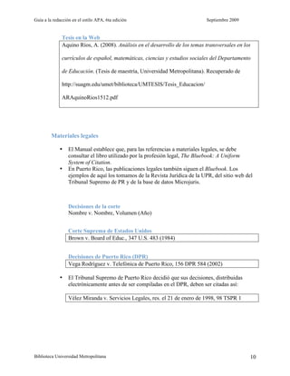 Guía a la redacción en el estilo APA, 6ta edición                             Septiembre 2009


              Tesis en la Web
              Aquino Ríos, A. (2008). Análisis en el desarrollo de los temas transversales en los

              currículos de español, matemáticas, ciencias y estudios sociales del Departamento

              de Educación. (Tesis de maestría, Universidad Metropolitana). Recuperado de

              http://suagm.edu/umet/biblioteca/UMTESIS/Tesis_Educacion/

              ARAquinoRios1512.pdf




         Materiales legales

             •    El Manual establece que, para las referencias a materiales legales, se debe
                  consultar el libro utilizado por la profesión legal, The Bluebook: A Uniform
                  System of Citation.
             •    En Puerto Rico, las publicaciones legales también siguen el Bluebook. Los
                  ejemplos de aquí los tomamos de la Revista Jurídica de la UPR, del sitio web del
                  Tribunal Supremo de PR y de la base de datos Microjuris.



                  Decisiones de la corte
                  Nombre v. Nombre, Volumen (Año)


                  Corte Suprema de Estados Unidos
                  Brown v. Board of Educ., 347 U.S. 483 (1984)


                  Decisiones de Puerto Rico (DPR)
                  Vega Rodríguez v. Telefónica de Puerto Rico, 156 DPR 584 (2002)

             •    El Tribunal Supremo de Puerto Rico decidió que sus decisiones, distribuidas
                  electrónicamente antes de ser compiladas en el DPR, deben ser citadas así:

                  Vélez Miranda v. Servicios Legales, res. el 21 de enero de 1998, 98 TSPR 1




Biblioteca Universidad Metropolitana                                                             10
 