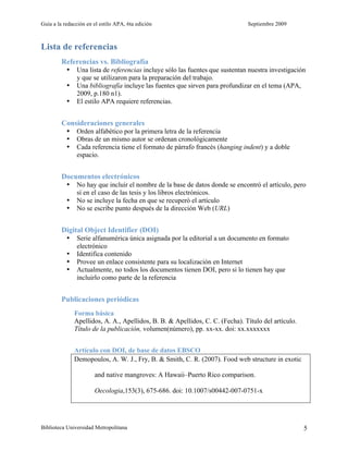 Guía a la redacción en el estilo APA, 6ta edición                              Septiembre 2009



Lista de referencias
         Referencias vs. Bibliografía
           •   Una lista de referencias incluye sólo las fuentes que sustentan nuestra investigación
               y que se utilizaron para la preparación del trabajo.
           •   Una bibliografía incluye las fuentes que sirven para profundizar en el tema (APA,
               2009, p.180 n1).
           •   El estilo APA requiere referencias.


         Consideraciones generales
           •   Orden alfabético por la primera letra de la referencia
           •   Obras de un mismo autor se ordenan cronológicamente
           •   Cada referencia tiene el formato de párrafo francés (hanging indent) y a doble
               espacio.


         Documentos electrónicos
           •   No hay que incluir el nombre de la base de datos donde se encontró el artículo, pero
               sí en el caso de las tesis y los libros electrónicos.
           •   No se incluye la fecha en que se recuperó el artículo
           •   No se escribe punto después de la dirección Web (URL)


         Digital Object Identifier (DOI)
           •   Serie alfanumérica única asignada por la editorial a un documento en formato
               electrónico
           •   Identifica contenido
           •   Provee un enlace consistente para su localización en Internet
           •   Actualmente, no todos los documentos tienen DOI, pero si lo tienen hay que
               incluirlo como parte de la referencia


         Publicaciones periódicas
               Forma básica
               Apellidos, A. A., Apellidos, B. B. & Apellidos, C. C. (Fecha). Título del artículo.
               Título de la publicación, volumen(número), pp. xx-xx. doi: xx.xxxxxxx


               Artículo con DOI, de base de datos EBSCO
               Demopoulos, A. W. J., Fry, B. & Smith, C. R. (2007). Food web structure in exotic

                       and native mangroves: A Hawaii–Puerto Rico comparison.

                       Oecologia,153(3), 675-686. doi: 10.1007/s00442-007-0751-x




Biblioteca Universidad Metropolitana                                                                 5
 