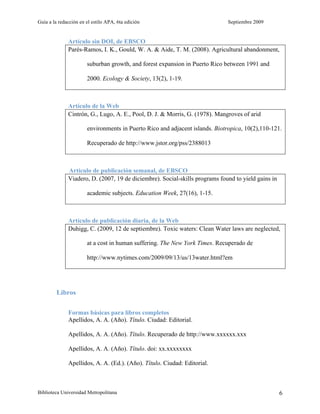 Guía a la redacción en el estilo APA, 6ta edición                             Septiembre 2009


              Artículo sin DOI, de EBSCO
              Parés-Ramos, I. K., Gould, W. A. & Aide, T. M. (2008). Agricultural abandonment,

                       suburban growth, and forest expansion in Puerto Rico between 1991 and

                       2000. Ecology & Society, 13(2), 1-19.



              Artículo de la Web
              Cintrón, G., Lugo, A. E., Pool, D. J. & Morris, G. (1978). Mangroves of arid

                       environments in Puerto Rico and adjacent islands. Biotropica, 10(2),110-121.

                       Recuperado de http://www.jstor.org/pss/2388013



              Artículo de publicación semanal, de EBSCO
              Viadero, D. (2007, 19 de diciembre). Social-skills programs found to yield gains in

                       academic subjects. Education Week, 27(16), 1-15.



              Artículo de publicación diaria, de la Web
              Duhigg, C. (2009, 12 de septiembre). Toxic waters: Clean Water laws are neglected,

                       at a cost in human suffering. The New York Times. Recuperado de

                       http://www.nytimes.com/2009/09/13/us/13water.html?em




         Libros

              Formas básicas para libros completos
              Apellidos, A. A. (Año). Título. Ciudad: Editorial.

              Apellidos, A. A. (Año). Título. Recuperado de http://www.xxxxxx.xxx

              Apellidos, A. A. (Año). Título. doi: xx.xxxxxxxx

              Apellidos, A. A. (Ed.). (Año). Título. Ciudad: Editorial.



Biblioteca Universidad Metropolitana                                                                6
 