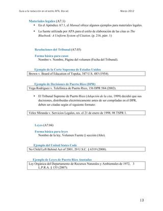 Guía a la redacción en el estilo APA, 6ta ed. Marzo 2012
13
Materiales legales (A7.1)
• En el Apéndice A7.1, el Manual ofrece algunos ejemplos para materiales legales.
• La fuente utilizada por APA para el estilo de elaboración de las citas es The
Bluebook: A Uniform System of Citation. (p. 216, párr. 1)
Resoluciones del Tribunal (A7.03)
Forma básica para casos
Nombre v. Nombre, Página del volumen (Fecha del Tribunal).
Ejemplo de la Corte Suprema de Estados Unidos
Brown v. Board of Education of Topeka, 347 U.S. 483 (1954).
Ejemplo de Decisiones de Puerto Rico (DPR)
Vega Rodríguez v. Telefónica de Puerto Rico, 156 DPR 584 (2002).
• El Tribunal Supremo de Puerto Rico (Adopción de la cita, 1999) decidió que sus
decisiones, distribuidas electrónicamente antes de ser compiladas en el DPR,
deben ser citadas según el siguiente formato:
Vélez Miranda v. Servicios Legales, res. el 21 de enero de 1998, 98 TSPR 1.
Leyes (A7.04)
Forma básica para leyes
Nombre de la ley, Volumen Fuente § sección (Año).
Ejemplo del United States Code
No Child Left Behind Act of 2001, 20 U.S.C. § 6319 (2008).
Ejemplo de Leyes de Puerto Rico Anotadas
Ley Orgánica del Departamento de Recursos Naturales y Ambientales de 1972, 3
L.P.R.A. § 155 (2007).
 