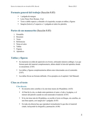 Guía a la redacción en el estilo APA, 6ta ed. Marzo 2012
3
Formato general del trabajo (Sección 8.03)
• 1 pulgada de margen
• Letra Times New Roman, 12 pt
• Texto a doble espacio y alineado a la izquierda, excepto en tablas y figuras
• Sangría (Indent) a 5 espacios o ½ pulgada en todos los párrafos
Partes de un manuscrito (Sección 8.03)
1. Portadilla
2. Resumen
3. Texto
4. Referencias
5. Notas al calce
6. Tablas
7. Figuras
8. Apéndices
Tablas y figuras
• Se enumeran en orden de aparición en el texto, utilizando números arábigos. Las que
formen parte del material complementario, deben añadir la letra del apéndice donde
se encuentran. (5.05)
• Las tablas y figuras complementarias deben estar relacionadas con el contenido.
(5.07)
• Las tablas llevan un formato definido. (Vea ejemplos en el capítulo 5 del Manual)
Citas en el texto
Cita directa
• Se encierra entre comillas si la cita tiene menos de 40 palabras. (6.03)
• Al final de la cita, se añade entre paréntesis el autor, el año y la página, o el
número del párrafo cuando no está numerado el material. (6.03)
• Si la cita tiene más de 40 palabras, se escribe el texto en bloque, sin comillas, en
una línea aparte, con sangría de ½ pulgada. (6.03)
• En toda cita directa hay que reproducir textualmente lo que dice el material
citado, incluyendo la ortografía y puntuación. (6.06)
 