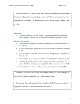 Guía a la redacción en el estilo APA, 6ta ed. Marzo 2012
4
El fracaso escolar es un problema que afecta mayormente a los pobres. Estudios sobre
los desertores llegan a la conclusión de que existe una “relación entre condiciones socio-
económicas de los alumnos y su probabilidad de éxito o fracaso escolar” (Herrera, 2009,
p. 257).
Paráfrasis
• Cuando se parafrasea o se hace alusión a ideas en otro trabajo, se recomienda
indicar la página o párrafo si el texto de donde se tomaron es extenso. (6.04)
Formato de las citas
• Cada referencia citada en el texto tiene que aparecer en la lista de referencias. (p.
174, párr. 1)
• Si la oración incluye el apellido del autor, sólo se escribe la fecha entre paréntesis.
(6.11)
• Si no se incluye el autor en la oración, se escribe entre paréntesis el apellido y la
fecha. (6.11)
• Si la obra tiene uno o dos autores, se cita ambos apellidos todo el tiempo. (6.12)
• Cuando tenga entre tres y cinco autores, en las menciones subsiguientes, sólo se
escribe el apellido del primer autor, seguido de la frase et al., sin cursivas. (6.12)
• Si son más de seis autores, se utiliza et al. desde la primera mención. (6.12)
El término inteligencia emocional lo utilizaron por primera vez Salovey y Mayer en
1990 (Álvarez Manilla, Valdés Krieg, & Curiel de Valdés, 2006).
En cuanto al desempeño escolar, Álvarez Manilla et al. (2006) encontraron que la
inteligencia emocional no incide directamente en el mismo.
 