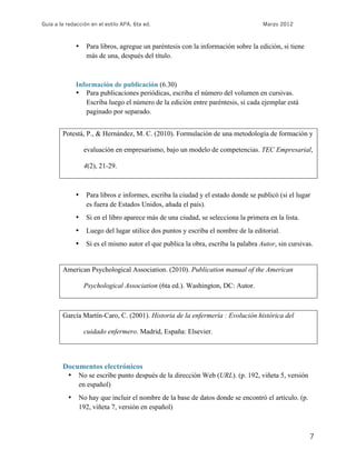 Guía a la redacción en el estilo APA, 6ta ed. Marzo 2012
7
• Para libros, agregue un paréntesis con la información sobre la edición, si tiene
más de una, después del título.
Información de publicación (6.30)
• Para publicaciones periódicas, escriba el número del volumen en cursivas.
Escriba luego el número de la edición entre paréntesis, si cada ejemplar está
paginado por separado.
Potestá, P., & Hernández, M. C. (2010). Formulación de una metodología de formación y
evaluación en empresarismo, bajo un modelo de competencias. TEC Empresarial,
4(2), 21-29.
• Para libros e informes, escriba la ciudad y el estado donde se publicó (si el lugar
es fuera de Estados Unidos, añada el país).
• Si en el libro aparece más de una ciudad, se selecciona la primera en la lista.
• Luego del lugar utilice dos puntos y escriba el nombre de la editorial.
• Si es el mismo autor el que publica la obra, escriba la palabra Autor, sin cursivas.
American Psychological Association. (2010). Publication manual of the American
Psychological Association (6ta ed.). Washington, DC: Autor.
García Martín-Caro, C. (2001). Historia de la enfermería : Evolución histórica del
cuidado enfermero. Madrid, España: Elsevier.
Documentos electrónicos
• No se escribe punto después de la dirección Web (URL). (p. 192, viñeta 5, versión
en español)
• No hay que incluir el nombre de la base de datos donde se encontró el artículo. (p.
192, viñeta 7, versión en español)
 