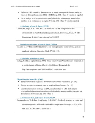 Guía a la redacción en el estilo APA, 6ta ed. Marzo 2012
8
• Incluya el URL cuando el documento no se puede conseguir fácilmente o sólo en
bases de datos en línea como ERIC y JSTOR. (p. 192, viñeta 8, versión en español)
• No se incluye la fecha en que se recuperó el artículo, a menos que pueda haber
cambios en el contenido de la página Web. (p. 192, viñeta 9, versión español)
Artículo de la base de datos JSTOR
Cintrón, G., Lugo, A. E., Pool, D. J., & Morris, G. (1978). Mangroves of arid
environments in Puerto Rico and adjacent islands. Biotropica, 10(2),110-121.
Recuperado de http://www.jstor.org/pss/2388013
Artículo de revista de la base de datos EBSCO
Viadero, D. (19 de diciembre de 2007). Social-skills programs found to yield gains in
academic subjects. Education Week, 27(16), 1-15.
Artículo de periódico en línea
Duhigg, C. (12 de septiembre de 2009). Toxic waters: Clean Water laws are neglected, at
a cost in human suffering. The New York Times. Recuperado de
http://www.nytimes.com/2009/09/13/us/13water.html?em
Digital Object Identifier (DOI)
• Serie alfanumérica asignada a documentos en formato electrónico. (p. 189)
• Provee un enlace consistente para su localización en Internet. (p. 189)
• Cuando el contenido no tenga un DOI, se debe indicar el URL de la página
principal de la fuente donde se obtuvo, siguiendo las normas establecidas para los
documentos electrónicos. (p. 192, viñeta 4)
Artículo con DOI, de base de datos EBSCO
Demopoulos, A. W. J., Fry, B., & Smith, C. R. (2007). Food web structure in exotic and
native mangroves: A Hawaii–Puerto Rico comparison. Oecologia, 153(3), 675-
686. doi: 10.1007/s00442-007-0751-x
 