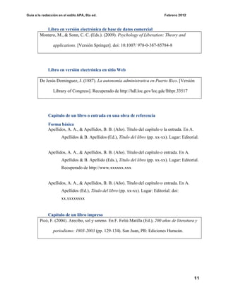 Guía a la redacción en el estilo APA, 6ta ed. Febrero 2012
11
Libro en versión electrónica de base de datos comercial
Montero, M., & Sonn, C. C. (Eds.). (2009). Psychology of Liberation: Theory and
applications. [Versión Springer]. doi: 10.1007/ 978-0-387-85784-8
Libro en versión electrónica en sitio Web
De Jesús Domínguez, J. (1887). La autonomía administrativa en Puerto Rico. [Versión
Library of Congress]. Recuperado de http://hdl.loc.gov/loc.gdc/lhbpr.33517
Capítulo de un libro o entrada en una obra de referencia
Forma básica
Apellidos, A. A., & Apellidos, B. B. (Año). Título del capítulo o la entrada. En A.
Apellidos & B. Apellidos (Ed.), Título del libro (pp. xx-xx). Lugar: Editorial.
Apellidos, A. A., & Apellidos, B. B. (Año). Título del capítulo o entrada. En A.
Apellidos & B. Apellido (Eds.), Título del libro (pp. xx-xx). Lugar: Editorial.
Recuperado de http://www.xxxxxx.xxx
Apellidos, A. A., & Apellidos, B. B. (Año). Título del capítulo o entrada. En A.
Apellidos (Ed.), Título del libro (pp. xx-xx). Lugar: Editorial. doi:
xx.xxxxxxxx
Capítulo de un libro impreso
Picó, F. (2004). Arecibo, sol y sereno. En F. Feliú Matilla (Ed.), 200 años de literatura y
periodismo: 1803-2003 (pp. 129-134). San Juan, PR: Ediciones Huracán.
 