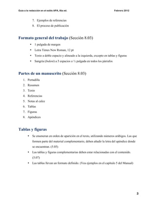 Guía a la redacción en el estilo APA, 6ta ed. Febrero 2012
3
7. Ejemplos de referencias
8. El proceso de publicación
Formato general del trabajo (Sección 8.03)
• 1 pulgada de margen
• Letra Times New Roman, 12 pt
• Texto a doble espacio y alineado a la izquierda, excepto en tablas y figuras
• Sangría (Indent) a 5 espacios o ½ pulgada en todos los párrafos
Partes de un manuscrito (Sección 8.03)
1. Portadilla
2. Resumen
3. Texto
4. Referencias
5. Notas al calce
6. Tablas
7. Figuras
8. Apéndices
Tablas y figuras
• Se enumeran en orden de aparición en el texto, utilizando números arábigos. Las que
formen parte del material complementario, deben añadir la letra del apéndice donde
se encuentran. (5.05)
• Las tablas y figuras complementarias deben estar relacionadas con el contenido.
(5.07)
• Las tablas llevan un formato definido. (Vea ejemplos en el capítulo 5 del Manual)
 