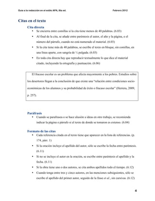 Guía a la redacción en el estilo APA, 6ta ed. Febrero 2012
4
Citas en el texto
Cita directa
• Se encierra entre comillas si la cita tiene menos de 40 palabras. (6.03)
• Al final de la cita, se añade entre paréntesis el autor, el año y la página, o el
número del párrafo, cuando no está numerado el material. (6.03)
• Si la cita tiene más de 40 palabras, se escribe el texto en bloque, sin comillas, en
una línea aparte, con sangría de ½ pulgada. (6.03)
• En toda cita directa hay que reproducir textualmente lo que dice el material
citado, incluyendo la ortografía y puntuación. (6.06)
El fracaso escolar es un problema que afecta mayormente a los pobres. Estudios sobre
los desertores llegan a la conclusión de que existe una “relación entre condiciones socio-
económicas de los alumnos y su probabilidad de éxito o fracaso escolar” (Herrera, 2009,
p. 257).
Paráfrasis
• Cuando se parafrasea o se hace alusión a ideas en otro trabajo, se recomienda
indicar la página o párrafo si el texto de donde se tomaron es extenso. (6.04)
Formato de las citas
• Cada referencia citada en el texto tiene que aparecer en la lista de referencias. (p.
174, párr. 1)
• Si la oración incluye el apellido del autor, sólo se escribe la fecha entre paréntesis.
(6.11)
• Si no se incluye el autor en la oración, se escribe entre paréntesis el apellido y la
fecha. (6.11)
• Si la obra tiene uno o dos autores, se cita ambos apellidos todo el tiempo. (6.12)
• Cuando tenga entre tres y cinco autores, en las menciones subsiguientes, sólo se
escribe el apellido del primer autor, seguido de la frase et al., sin cursivas. (6.12)
 