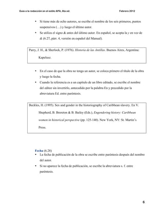 Guía a la redacción en el estilo APA, 6ta ed. Febrero 2012
6
• Si tiene más de ocho autores, se escribe el nombre de los seis primeros, puntos
suspensivos (…) y luego el último autor.
• Se utiliza el signo & antes del último autor. En español, se acepta la y en vez de
& (6.27, párr. 4, versión en español del Manual).
Parry, J. H., & Sherlock, P. (1976). Historia de las Antillas. Buenos Aires, Argentina:
Kapelusz.
• En el caso de que la obra no tenga un autor, se coloca primero el título de la obra
y luego la fecha.
• Cuando la referencia es a un capítulo de un libro editado, se escribe el nombre
del editor sin invertirlo, antecedido por la palabra En y precedido por la
abreviatura Ed. entre paréntesis.
Beckles, H. (1995). Sex and gender in the historiography of Caribbean slavery. En V.
Shepherd, B. Brereton & B. Bailey (Eds.), Engendering history: Caribbean
women in historical perspective (pp. 125-140). New York, NY: St. Martin’s
Press.
Fecha (6.28)
• La fecha de publicación de la obra se escribe entre paréntesis después del nombre
del autor.
• Si no aparece la fecha de publicación, se escribe la abreviatura s. f. entre
paréntesis.
 