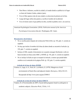 Guía a la redacción en el estilo APA, 6ta ed. Febrero 2012
8
• Para libros e informes, escriba la ciudad y el estado donde se publicó (si el lugar
es fuera de Estados Unidos, añada el país).
• Si en el libro aparece más de una ciudad, se selecciona la primera en la lista.
• Luego del lugar utilice dos puntos y escriba el nombre de la editorial.
• Si es el mismo autor el que publica la obra, escriba la palabra Autor, sin cursivas.
American Psychological Association. (2010). Publication manual of the American
Psychological Association (6ta ed.). Washington, DC: Autor.
Documentos electrónicos
• No se escribe punto después de la dirección Web (URL). (p. 192, párr. 5, versión en
español)
• No hay que incluir el nombre de la base de datos donde se encontró el artículo. (p.
192, párr. 7, versión en español)
• Incluya el URL cuando el documento no se puede conseguir fácilmente o sólo en
bases de datos en línea como ERIC y JSTOR. (p. 192, párr. 8, versión en español)
• No se incluye la fecha en que se recuperó el artículo, a menos que pueda haber
cambios en el contenido de la página Web. (p. 192, párr. 9, versión español)
Artículo de la base de datos JSTOR
Cintrón, G., Lugo, A. E., Pool, D. J., & Morris, G. (1978). Mangroves of arid
environments in Puerto Rico and adjacent islands. Biotropica, 10(2),110-121.
Recuperado de http://www.jstor.org/pss/2388013
Artículo de revista de la base de datos EBSCO
Viadero, D. (19 de diciembre de 2007). Social-skills programs found to yield gains in
academic subjects. Education Week, 27(16), 1-15.
 
