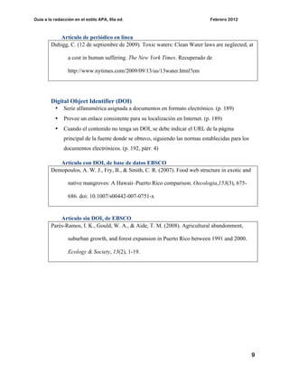 Guía a la redacción en el estilo APA, 6ta ed. Febrero 2012
9
Artículo de periódico en línea
Duhigg, C. (12 de septiembre de 2009). Toxic waters: Clean Water laws are neglected, at
a cost in human suffering. The New York Times. Recuperado de
http://www.nytimes.com/2009/09/13/us/13water.html?em
Digital Object Identifier (DOI)
• Serie alfanumérica asignada a documentos en formato electrónico. (p. 189)
• Provee un enlace consistente para su localización en Internet. (p. 189)
• Cuando el contenido no tenga un DOI, se debe indicar el URL de la página
principal de la fuente donde se obtuvo, siguiendo las normas establecidas para los
documentos electrónicos. (p. 192, párr. 4)
Artículo con DOI, de base de datos EBSCO
Demopoulos, A. W. J., Fry, B., & Smith, C. R. (2007). Food web structure in exotic and
native mangroves: A Hawaii–Puerto Rico comparison. Oecologia,153(3), 675-
686. doi: 10.1007/s00442-007-0751-x
Artículo sin DOI, de EBSCO
Parés-Ramos, I. K., Gould, W. A., & Aide, T. M. (2008). Agricultural abandonment,
suburban growth, and forest expansion in Puerto Rico between 1991 and 2000.
Ecology & Society, 13(2), 1-19.
 