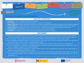 RUTA DEL
PRODUCTO
Caracterización del proveedor
ASPECTOS A CONSIDERAR
> Variedad: si tiene un catálogo de productos amplio.
> Renovación: si el proveedor se ocupa de innovar y actualizar los productos.
> Apoyo Comercial: campañas publicitarias, ofertas, etc. que lance el proveedor de las que hace partícipes a sus clientes (a nosotros)
> Exclusividad: el proveedor garantiza la inexistencia de competidores cercanos (otros establecimientos comerciales)
> Asesoramiento: capacidad para informar y formar a los clientes sobre los productos en los que se interesan.
> Competencia: posibilidad de comprar el mismo producto a distintos proveedores.
> Fiabilidad: entrega del producto en los términos pactados, sin errores ni retrasos.
¡RECUERDA!
> Comprar muchos productos distintos a un mismo proveedor te puede permitir una disminución de los costes unitarios
o de los de transporte, mejoras en el volumen de los pedidos mínimos y disminución de los costes de hacer pedidos.
> Si el proveedor se preocupa de renovar sus productos siempre será favorable para ti que los vas a vender.
> Las campañas publicitarias siempre son buenas para tu venta, mejor aún si corren a cargo del proveedor o del fabricante.
Se incrementará tu venta sin gasto relacionado directamente.
> Si puedes conseguir la “exclusiva” de algún producto o marca será un aspecto diferenciador de tu competencia.
> Tener el respaldo de un proveedor que puede ampliarte información sobre los productos es de vital importancia, sobre
todo si te diriges a clientes con cierto perfil técnico.
> Cuantos más proveedores haya para un mismo producto, mayor será tu capacidad de negociación, pero más tiempo de
dedicación necesitarás para valorarlos a todos.
> Conocer el grado de fiabilidad de un proveedor es importante para evitar problemas posteriores (que tu des un mal servicio
por culpa de tu proveedor). Procura obtener información de modo previo, consultando a otros comerciantes, en internet,
visitándole, etc.
 