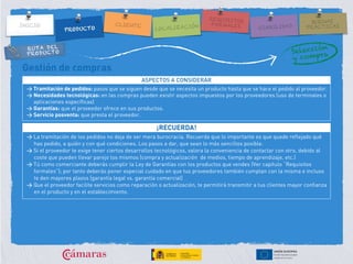 RUTA DEL
PRODUCTO
Gestión de compras
ASPECTOS A CONSIDERAR
> Tramitación de pedidos: pasos que se siguen desde que se necesita un producto hasta que se hace el pedido al proveedor.
> Necesidades tecnológicas: en las compras pueden existir aspectos impuestos por los proveedores (uso de terminales o
aplicaciones específicas)
> Garantías: que el proveedor ofrece en sus productos.
> Servicio posventa: que presta el proveedor.
¡RECUERDA!
> La tramitación de los pedidos no deja de ser mera burocracia. Recuerda que lo importante es que quede reflejado qué
has pedido, a quién y con qué condiciones. Los pasos a dar, que sean lo más sencillos posible.
> Si el proveedor te exige tener ciertos desarrollos tecnológicos, valora la conveniencia de contactar con otro, debido al
coste que pueden llevar parejo los mismos (compra y actualización de medios, tiempo de aprendizaje, etc.)
> Tú como comerciante deberás cumplir la Ley de Garantías con los productos que vendes (Ver capítulo “Requisitos
formales”); por tanto deberás poner especial cuidado en que tus proveedores también cumplan con la misma e incluso
te den mayores plazos (garantía legal vs. garantía comercial)
> Que el proveedor facilite servicios como reparación o actualización, te permitirá transmitir a tus clientes mayor confianza
en el producto y en el establecimiento.
 