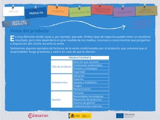RUTA DEL
PRODUCTO
Venta del producto
s muy diferente vender joyas a, por ejemplo, pescado. Ambos tipos de negocios pueden tener un excelente
resultado, pero éste dependerá en gran medida de los medios, recursos y conocimientos que pongamos
a disposición del cliente durante la venta.
Señalamos algunos ejemplos de factores de la venta condicionados por el producto, que conviene que el
emprendedor tenga presentes y valore en caso de que le afecten.
E
PRODUCTO/VENTA
Tipo de producto
Atención que necesita
Condiciones ambientales
Envases y embalajes
Seguridad
Instalaciones
Ubicación
Espacios
Equipos y mobiliario
Imagen
Mantenimiento
Gestión
Personal
Necesidades tecnológicas
Reposición de productos
Sistema de gestión
Colaboraciones externas
 