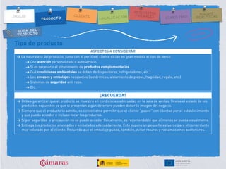 RUTA DEL
PRODUCTO
Tipo de producto
ASPECTOS A CONSIDERAR
> La naturaleza del producto, junto con el perfil del cliente dictan en gran medida el tipo de venta:
> Con atención personalizada o autoservicio.
> Si es necesario el ofrecimiento de productos complementarios.
> Qué condiciones ambientales se deben dar(expositores, refrigeradores, etc.)
> Los envases y embalajes necesarios (isotérmicos, aislamiento de piezas, fragilidad, regalo, etc.)
> Sistemas de seguridad anti robo.
> Etc.
¡RECUERDA!
> Debes garantizar que el producto se muestra en condiciones adecuadas en la sala de ventas. Revisa el estado de los
productos expuestos ya que si presentan algún deterioro pueden dañar la imagen del negocio.
> Siempre que el producto lo admita, es conveniente permitir que el cliente “pasee” con libertad por el establecimiento
y que pueda acceder e incluso tocar los productos.
> Si por seguridad o precaución no se puede acceder físicamente, es recomendable que al menos se pueda visualmente.
> Entrega los productos envasados y embalados adecuadamente. Esto supone un pequeño esfuerzo para el comerciante
muy valorado por el cliente. Recuerda que el embalaje puede, también, evitar roturas y reclamaciones posteriores.
 