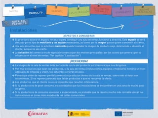 RUTA DEL
PRODUCTO
Instalaciones
ASPECTOS A CONSIDERAR
> Es prioritario valorar el espacio necesario para conseguir una sala de ventas funcional y atractiva. Este espacio se verá
afectado por el tipo de mobiliario y los equipos necesarios, así como por la imagen que se quiere transmitir al cliente.
> Una sala de ventas que no esté bien mantenida puede trasladar la imagen de producto viejo, deteriorado u obsoleto al
cliente, aunque no sea cierto.
> La ubicación del comercio es de especial relevancia por dos motivos principales: por los costes que genera y por su
influencia en el nivel de ventas. (Ver capítulo “Localización”)
¡RECUERDA!
> La imagen de la sala de ventas debe ser acorde con la del producto y el cliente al que nos dirigimos.
> Por muy exclusivos que sean los productos, si la sala de ventas (instalaciones, equipos y mobiliario) no tiene un nivel
adecuado de limpieza y orden, tus esfuerzos servirán de poco.
> Piensa que deberás reponer periódicamente los productos dentro de la sala de ventas, sobre todo si éstos son
voluminosos. Si no repones parecerá que faltan productos o que no renuevas la oferta.
> Los productos que el cliente no ve es imposible que resulten interesantes.
> Si tu producto es de gran consumo, es aconsejable que tus instalaciones se encuentren en una zona de mucho paso
de gente.
> Si tu producto es de consumo ocasional o especializado, es probable que te resulte mucho más rentable ubicar tus
instalaciones en zonas más alejadas de las calles comerciales
 