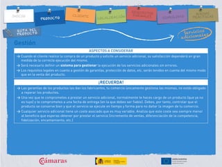 RUTA DEL
PRODUCTO
Gestión
ASPECTOS A CONSIDERAR
> Cuando el cliente realice la compra de un producto y solicite un servicio adicional, su satisfacción dependerá en gran
medida de la correcta ejecución del mismo.
> Será necesario definir un sistema para gestionar la ejecución de los servicios adicionales sin errores.
> Los requisitos legales en cuanto a gestión de garantías, protección de datos, etc. serán tenidos en cuenta del mismo modo
que en la venta del producto.
¡RECUERDA!
> Las garantías de los productos las dan los fabricantes, tu comercio únicamente gestiona las mismas, no estás obligado
a reparar los productos.
> Una vez que te comprometes a prestar un servicio adicional, normalmente te haces cargo de un producto (que ya no
es tuyo) y te comprometes a una fecha de entrega (en la que debes ser fiable). Debes, por tanto, controlar que el
producto se conserve bien y que el servicio se ejecute en tiempo y forma para no dañar la imagen de tu comercio.
> Cualquier servicio adicional tiene un coste asociado que es muy variable. Analiza que este coste sea siempre menor
al beneficio que esperas obtener por prestar el servicio (incremento de ventas, diferenciación de la competencia,
fidelización, encantamiento, etc.)
 