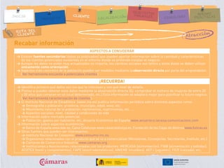 RUTA DEL
CLIENTE
Atracción
Recabar información
ASPECTOS A CONSIDERAR
> Existen fuentes secundarias (datos ya publicados) que pueden aportar información sobre la cantidad y características
de los clientes potenciales existentes en el entorno donde se pretende instalar el negocio.
> Aunque los datos no estén muy actualizados no importa, los cambios sociales son lentos y estos datos se deben utilizar
únicamente como orientación.
> Aspectos más concretos de la población pueden ser medidos mediante laobservación directa por parte del emprendedor.
(Ver herramienta encuesta a potenciales clientes)
¡RECUERDA!
> Identifica primero qué datos son los que te interesan y con qué nivel de detalle.
> Piensa si puedes obtener esos datos mediante la observación directa (Ej: comprobar el número de mujeres de entre 20
y 50 años que compran en un local determinado, etc.) Esta información se adaptará mejor para planificar tu futuro negocio.
(Ver herramienta caracterización de clientes).
> El Instituto Nacional de Estadística (www.ine.es) publica información periódica sobre distintos aspectos como:
> Demografía y población: provincia, municipio, edad, sexo, etc.
> Movimiento natural de la población: nacimientos, matrimonios, etc. …
> Aspectos sociales: nivel, calidad y condiciones de vida
> Información sobre mercado potencial:
> Población, gastos por habitante, etc. Anuario Económico de España www.anuarieco.lacaixa.comunicacions.com
> Información sobre aspectos económicos:
> Banco de España www.bde.es, Caixa Catalunya www.caixacatalunya.es, Fundación de las Cajas de Ahorroswww.funcas.es
> Otras fuentes que pueden ser interesantes:
> Instituto Nacional de Consumo: www.consumo-inc.es
> Organismos relacionados con el producto que se va a comercializar (Ministerios, Consejerías, Secretarías, Instituto, etc.)
> Cámaras de Comercio e Industria www.camaras.org
> Instituciones y Asociaciones relacionadas con los productos: MERCASA (alimentación), FIAB (alimentación y bebidas),
ACOTEX (textil y complementos), FAPE (electrodomésticos), ANIEME (muebles), AEFJ (juguetes), FICE (calzado), etc.
 
