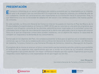 PRESENTACIÓN
l comercio minorista es un sector estratégico de nuestra economía por su importancia en la creación
de valor y de empleo y por su contribución a la mejora de los espacios urbanos y la calidad de vida de
los ciudadanos. Una de sus características más importantes es la orientación hacia el consumidor final, lo
que determina a su vez la necesidad de adaptación del sector a los cambios sociales y las nuevas pautas
de consumo.
En este sentido, La Dirección General de Comercio Interior ha puesto en marcha el Plan de Mejora de la
Productividad y Competitividad en el Comercio (2009-2012), que se concreta en una serie de programas que
suponen una actuación conjunta de las distintas administraciones implicadas en la actividad comercial,
orientadas hacia el logro de una ordenación espacial de la oferta más adecuada y hacia la mejora del entorno
físico en el que las empresas comerciales pueden instalarse, con el objetivo de mejorar la capacidad de
competir en respuesta a la demanda de los consumidores.
Enmarcado en los objetivos del Plan, me complace presentar la Guía para la apertura de un establecimiento
comercial, que es fruto de la colaboración entre la Dirección General de Comercio Interior, del Ministerio
de Industria, Turismo y Comercio y las Cámaras Oficiales de Comercio, Industria y Navegación de España.
El propósito de la misma es acercar al futuro comerciante una herramienta sencilla y práctica que posibilite
el análisis de los aspectos más significativos que van a incidir en el éxito de su iniciativa comercial,
contribuyendo a que pueda abordar con mayor confianza el desafío que ello supone. Esperamos que la guía
responda a estos objetivos y a las expectativas de los que hagan uso de ella.
E
Joan Mesquida
Secretario General de Turismo y Comercio Interior
 