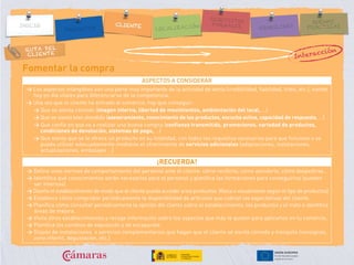 RUTA DEL
CLIENTE
Fomentar la compra
ASPECTOS A CONSIDERAR
> Los aspectos intangibles son una parte muy importante de la actividad de venta (credibilidad, fiabilidad, trato, etc.), siendo
hoy en día vitales para diferenciarse de la competencia.
> Una vez que el cliente ha entrado al comercio, hay que conseguir:
> Que se sienta cómodo (imagen interna, libertad de movimientos, ambientación del local, …)
> Que se sienta bien atendido (asesoramiento, conocimiento de los productos, escucha activa, capacidad de respuesta, …)
> Que confíe en que va a realizar una buena compra (confianza transmitida, promociones, variedad de productos,
condiciones de devolución, sistemas de pago, …)
> Que sienta que se le ofrece un producto en su totalidad, con todos los requisitos necesarios para que funcione o se
pueda utilizar adecuadamente mediante el ofrecimiento de servicios adicionales (adaptaciones, instalaciones,
actualizaciones, embalajes …)
¡RECUERDA!
> Define unas normas de comportamiento del personal ante el cliente: cómo recibirle, cómo atenderle, cómo despedirse…
> Identifica qué conocimientos serán necesarios para el personal y planifica las formaciones para conseguirlos (pueden
ser internas).
> Diseña el establecimiento de modo que el cliente pueda acceder a los productos (física o visualmente según el tipo de productos)
> Establece cómo comprobar periódicamente la disponibilidad de artículos que cubran las expectativas del cliente.
> Planifica cómo consultar periódicamente la opinión del cliente sobre el establecimiento, los productos y el trato e identifica
áreas de mejora.
> Visita otros establecimientos y recoge información sobre los aspectos que más te gusten para aplicarlos en tu comercio.
> Planifica los cambios de exposición y de escaparate.
> Dispón de instalaciones o servicios complementarios que hagan que el cliente se sienta cómodo y tranquilo (consignas,
zona infantil, degustación, etc.)
Interacción
 