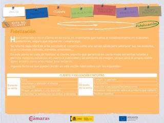 RUTA DEL
CLIENTE
Fidelización
aya comprado o no el cliente en su visita, es importante que vuelva al establecimiento en ocasiones
posteriores, seguro que alguna vez compra algo.
Su retorno dependerá de si ha percibido el comercio como una opción válida para satisfacer sus necesidades,
si se ha sentido cómodo, atendido, entendido….
En este punto se trata de fidelizar al cliente, aspecto que garantiza en cierto modo las ventas futuras y
permite menores esfuerzos en cuanto a publicidad y lanzamiento de imagen, ya que será el propio cliente
quien actuará como prescriptor ante terceros.
Algunos factores que pueden incidir en esta acción fidelizadora son los siguientes:
H
Fidelización
CLIENTE/ FIDELIZACIÓN Y RETORNO
Trato
Soluciones y atención al cliente
Información
Ofrecer un detalle o una atención
Comprobar la satisfacción en visitas anteriores
Cumplir lo pactado
Información
Atención a las quejas/reclamaciones
Actualizar información sobre el producto que compró
Realizar eventos
Después
de la venta
Durante
la venta
 