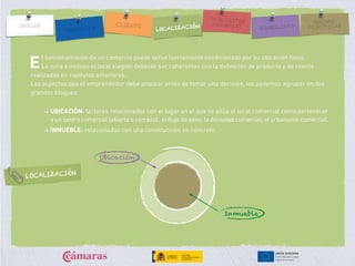 l funcionamiento de un comercio puede verse fuertemente condicionado por su ubicación física.
La zona e incluso el local elegido deberán ser coherentes con la definición de producto y de cliente
realizadas en capítulos anteriores.
Los aspectos que el emprendedor debe analizar antes de tomar una decisión, los podemos agrupar en dos
grandes bloques:
> UBICACIÓN: factores relacionados con el lugar en el que se sitúa el local comercial como pertenecer
a un centro comercial (abierto o cerrado), el flujo de paso, la densidad comercial, el urbanismo comercial.
> INMUEBLE: relacionados con una construcción en concreto.
E
Inmueble
Ubicación
LOCALIZACIÓN
 