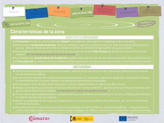 Características de la zona
ASPECTOS A CONSIDERAR
> Frecuencia con que el cliente potencial compra los productos, para valorar la importancia de la cercanía.
> Existencia de elementos atractivos: servicios, parques, negocios, locales de ocio, etc. para los clientes potenciales en
la zona. Generar flujos de atracción de clientes es difícil, es conveniente aprovechar los que ya existen.
> La actividad comercial de la zona. El hecho de que exista un elevado flujo de paso de personas favorece la venta por
impulso (Ver herramienta caracterización de clientes).
> La cantidad y las características de la población, pueden indicar que se trate de una zona en expansión, barrio dormitorio, etc.
> El mix comercial, la existencia de otros establecimientos comerciales, favorece el paseo de compras e incrementa el flujo de paso.
¡RECUERDA!
> Para la venta de productos de compra frecuente: situarte cerca del domicilio del consumidor potencial o en zonas de
mucho tránsito de público.
> Si se trata de productos de compra ocasional especializada, el comprador suele estar dispuesto a desplazarse. Valora
la disponibilidad de transporte público y las plazas de aparcamiento disponibles.
> Comprueba el flujo de paso de personas por tu futuro establecimiento en diferentes días y horas.
> Analiza la competencia existente en la zona e identifica el “hueco comercial”, aquello que te permita ser diferente para
que el cliente seleccione tu tienda. (Ver herramienta análisis de establecimientos)
> Ten en cuenta qué establecimientos complementarios y competidores se encuentran en la zona; ambos pueden favorecer
la creación de una zona de compras.
> Valora la antigüedad de los negocios establecidos en la zona y su previsible evolución futura, así como el crecimiento
comercial de la zona.
> Ubica el comercio en zonas con gran presencia de actividades de servicios (bancos, organismos públicos, …) únicamente si se
comercializa algún producto complementario a estas actividades. Su público y sus horarios normalmente no generan sinergias.
UbicaciónLOCALIZACIÓN
 