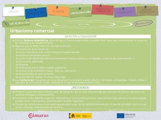 Urbanismo comercial
ASPECTOS A CONSIDERAR
> Existen factores urbanísticos sobre los que el futuro comerciante no puede influir pero que condicionarán la afluencia
de visitantes a su establecimiento.
> Algunos que se deben tener en consideración son:
> tamaño del área comercial,
> continuidad de locales comerciales (sin locales vacíos)
> existencia de locales de ocio,
> ausencia de obstáculos para los transeúntes (aceras amplias y arregladas, ausencia de contenedores…)
> iluminación adecuada,
> limpieza,
> convivencia entre tráfico rodado y peatonal,
> existencia de mobiliario urbano –bancos, papeleras…-,
> disponibilidad de aparcamiento,
> posibilidad de realizar la carga y descarga, …
> Las limitaciones impuestas por las ordenanzas municipales pueden afectar a fachadas, escaparates, rótulos, toldos y
aparatos de aire acondicionado, además de al tipo de actividad a desarrollar.
¡RECUERDA!
> Ponte en la piel del futuro cliente, vete “de compras” por la zona seleccionada para percibir en primera persona sus
posibles ventajas e inconvenientes.
> Informarte sobre distintos aspectos urbanísticos o comerciales previstos para el futuro que afecten a la zona elegida;
pueden tener implicaciones positivas pero también negativas.
> Estudia las limitaciones a tu proyecto que puedan surgir de las administraciones por el tipo de actividad, restricciones
en las reformas, imposiciones de horarios…
UbicaciónLOCALIZACIÓN
 