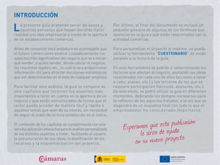INTRODUCCIÓN
a presente guía pretende servir de apoyo a
aquellas personas que hayan decidido hacer
realidad una idea empresarial a través de la apertura
de un establecimiento comercial.
Antes de comenzar esta andadura es aconsejable que
el futuro comerciante analice cuidadosamente los
aspectos más significativos del negocio que va a iniciar:
qué vender, a quién vender, dónde ubicar el negocio,
los requisitos legales, etc., lo cual le va a proporcionar
información útil para afrontar decisiones estratégicas
que son determinantes en el éxito de cualquier empresa.
Para facilitar este análisis, la guía se compone de
seis capítulos que recorren los aspectos más
importantes a tener en cuenta en la apertura de un
negocio y que están estructurados de forma que el
lector pueda acceder de manera fácil y rápida a
aquellos temas que sean de su interés, sin necesidad
de seguir el orden de lectura establecido en el índice.
El contenido de los capítulos se complementa con una
sencillaaplicacióninteractivaparaelanálisispersonalizado
de los distintos aspectos a tratar, facilitando al usuario
la estructuración de sus ideas, la planificación de los
recursos y la esquematización del proyecto.
Por último, al final del documento se incluye un
pequeño glosario de algunos de los términos que
aparecen en la guía y que están relacionados con la
actividad comercial.
Para personalizar el proyecto al máximo, se puede
utilizar la herramienta “CUESTIONARIO” de modo
paralelo a la lectura de la guía.
En esta herramienta se podrán ir seleccionando los
factores que afectan al negocio, anotando las ideas
relacionadas con cada uno de ellos (acciones a llevar
a cabo, plazos, etc.) y los terceros de los que se
requiere participación (técnicos, asesores, etc.).
De este modo, se podrá utilizar la guía en diferentes
momentos, dedicando los tiempos necesarios para
la reflexión de los aspectos tratados, a la vez que se
dispondrá de un esquema final con todo lo que el
emprendedor ha considerado importante.
Esperamos que esta publicación
le sirva de ayuda
en su nuevo proyecto.
L
 