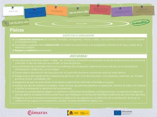 Físicos
ASPECTOS A CONSIDERAR
> Los elementos exteriores de la tienda: fachadas, escaparates, rótulos, toldos, son el primer contacto entre el visitante
y el establecimiento.
> La calidad y acabados de la construcción, el estado de conservación y la antigüedad, influirán en el tipo y calado de la
reforma a realizar.
> Equipos y mobiliario polivalentes.
¡RECUERDA!
> Los elementos exteriores deben “hablar” por sí mismos y transmitir al transeúnte el tipo de productos que va a encontrar
si accede, el tipo de trato que va a recibir, el nivel de precios…
> La orientación de la fachada influirá en la visibilidad del escaparate a diferentes horas del día, en la necesidad de
climatización-calefacción y en la imagen.
> Comprueba la distribución del local para ver si te permite distribuir el punto de venta de modo óptimo.
> Indaga acerca del estado de las instalaciones del local y del resto del inmueble, como bajantes, cubiertas, etc. Pueden
provocar olores, humedades, etc.
> Asegúrate de que las ordenanzas municipales te permitirán reformar la fachada a tu gusto.
> Analiza qué tipo de mobiliario se adapta mejor al local, que permita optimizar la exposición, fomente el orden y la limpieza
y facilite la renovación y reposición de los productos.
> Considera la posibilidad de adaptar el mobiliario a diferentes necesidades y configuraciones. La experiencia adquirida
una vez abierto el establecimiento puede hacer que modifiques la distribución diseñada inicialmente por otra más operativa.
> Negocia con los proveedores de productos la adquisición de expositores, la definición de la distribución del local, la
realización de exposiciones especiales, carteles, la disponibilidad de regalos, etc.
LOCALIZACIÓN
Inmueble
 