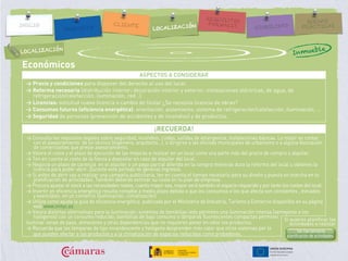 Económicos
ASPECTOS A CONSIDERAR
> Precio y condiciones para disponer del derecho al uso del local.
> Reforma necesaria (distribución interior; decoración interior y exterior; instalaciones eléctricas, de agua, de
refrigeración/calefacción, iluminación, red…)
> Licencias: solicitud nueva licencia o cambio de titular ¿Se necesita licencia de obras?
> Consumos futuros (eficiencia energética): orientación, aislamiento, sistema de refrigeración/calefacción, iluminación, …
> Seguridad de personas (prevención de accidentes y de incendios) y de productos.
¡RECUERDA!
> Consulta los requisitos legales sobre seguridad, incendios, ruidos, salidas de emergencia, instalaciones básicas. Lo mejor es contar
con el asesoramiento de un técnico (ingeniero, arquitecto…), o dirigirse a las oficinas municipales de urbanismo o a alguna Asociación
de comerciantes que preste asesoramiento.
> Valora el coste y el plazo de ejecución de las mejoras a realizar en un local como una parte más del precio de compra o alquiler.
> Ten en cuenta el coste de la fianza a depositar en caso de alquiler del local.
> Negocia un plazo de carencia en el alquiler o un pago parcial diferido en la compra mientras dura la reforma del local u obtienes la
licencia para poder abrir. Durante este período no generas ingresos.
> Si antes de abrir vas a realizar una campaña publicitaria, ten en cuenta el tiempo necesario para su diseño y puesta en marcha en tu
planificación de actividades. También deberás estimar su coste en tu plan de empresa.
> Procura ajustar el stock a las necesidades reales, cuanto mayor sea, mayor será también el espacio requerido y por tanto los costes del local.
> Invertir en eficiencia energética resulta rentable a medio plazo debido a que los consumos a los que afecta son constantes , elevados
y esenciales en un comercio (iluminación, climatización)
> Utiliza como ayuda la guía de eficiencia energética publicada por el Ministerio de Industria, Turismo y Comercio disponible en su página
web www.mityc.es
> Valora distintas alternativas para la iluminación; sistemas de bombillas leds permiten una iluminación intensa (semejante a los
halógenos) con un consumo reducido; bombillas de bajo consumo o lámparas fluorescentes compactas permiten
iluminar zonas de paso, almacenes y otras dependencias que no requieren poner en valor los productos.
> Recuerda que las lámparas de tipo incandescente y halógeno desprenden más calor que otros sistemas por lo
que pueden afectar a los productos y a la climatización de espacios reducidos como probadores.
LOCALIZACIÓN
Inmueble
Si quieres planificar las
actividades a realizar
Ver herramienta
planificación de actividades.
 