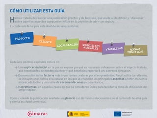 CÓMO UTILIZAR ESTA GUÍA
emos tratado de realizar una publicación práctica y de fácil uso, que ayude a identificar y reflexionar
sobre aquellos aspectos que pueden influir en la decisión de abrir un negocio.
El contenido de la guía está dividido en seis capítulos:
H
Cada uno de estos capítulos consta de:
> Una explicación inicial en la que se expone por qué es necesario reflexionar sobre el aspecto tratado,
qué necesidades se pueden plantear y qué beneficios reportará una correcta ejecución.
> Enumeración de los factores más importantes a valorar por el emprendedor. Para facilitar la reflexión,
se incluyen unas fichas explicativas en las que se enuncian los principalesaspectos a tener en cuenta
sobre cada factor y una serie de recomendaciones y comentarios.
> Herramientas, en aquellos casos en que se consideran útiles para facilitar la toma de decisiones del
emprendedor.
Como cierre de la publicación se añade un glosario con términos relacionados con el contenido de esta guía
y con la actividad comercial.
 