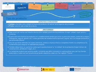 RUTA DEL
PRODUCTO
Tipo de producto
ASPECTOS A CONSIDERAR
> Calidad: entendida como calidad intrínseca del producto, sin valorar otros aspectos del proveedor.
> Precio: coste de cada unidad de producto.
¡RECUERDA!
> Debe existir por norma una relación directa entre calidad y precio de los productos. A mayor calidad, mayor precio y
viceversa.
> El precio de venta final de los productos en tu establecimiento tendrá que incluir su precio de compra, costes de la compra
(transportes, seguros, gestión, etc.), costes generales del establecimiento (personal, alquiler, etc.) y el margen de beneficio
que pretendes obtener.
> Una vez que tienes definidos los costes anteriores, analiza si el precio final es competitivo frente a la competencia. Es
fundamental para asegurar la viabilidad del proyecto.
> También debes tener en cuenta los costes que te puede provocar la “no calidad” de los productos (mayor número de
reclamaciones, pérdida de imagen, etc.)
> La calidad del producto que quieres vender, la tendrás que definir teniendo en cuenta quiénes van a ser tus clientes
potenciales y cuáles son sus características (poder adquisitivo, edad, etc.) Ver capítulo “Cliente”.
 