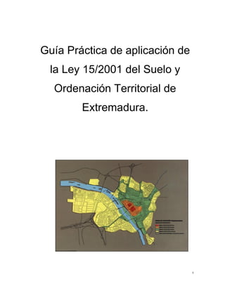 1
Guía Práctica de aplicación de
la Ley 15/2001 del Suelo y
Ordenación Territorial de
Extremadura.
 